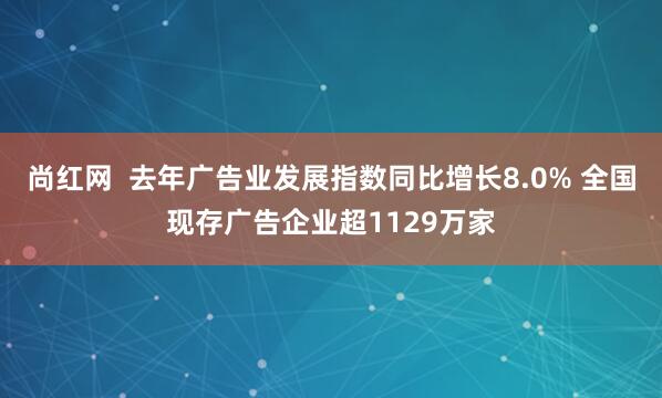尚红网  去年广告业发展指数同比增长8.0% 全国现存广告企业超1129万家
