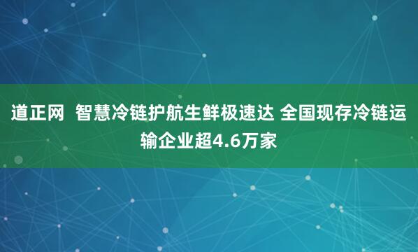 道正网  智慧冷链护航生鲜极速达 全国现存冷链运输企业超4.6万家
