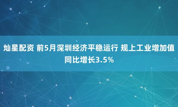 灿星配资 前5月深圳经济平稳运行 规上工业增加值同比增长3.5%