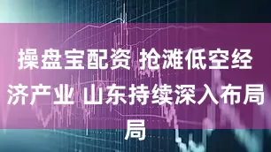 操盘宝配资 抢滩低空经济产业 山东持续深入布局
