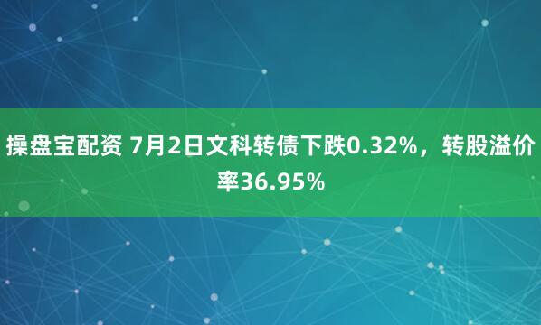 操盘宝配资 7月2日文科转债下跌0.32%，转股溢价率36.95%