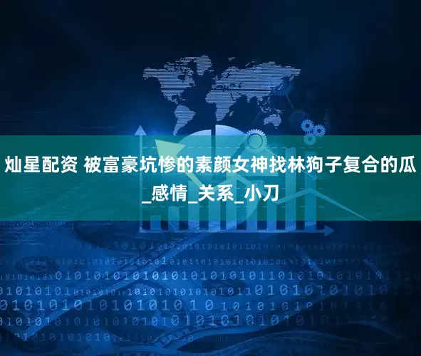 灿星配资 被富豪坑惨的素颜女神找林狗子复合的瓜_感情_关系_小刀