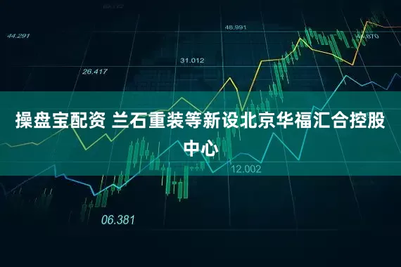 操盘宝配资 兰石重装等新设北京华福汇合控股中心