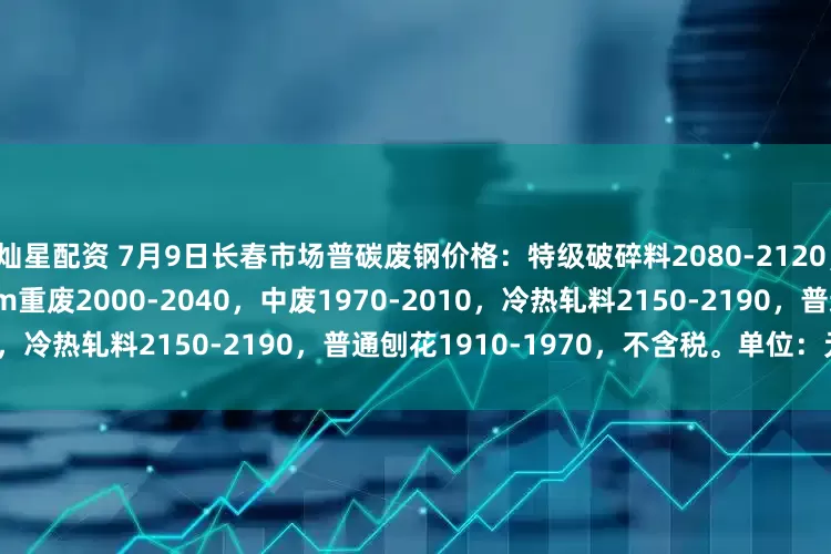 灿星配资 7月9日长春市场普碳废钢价格：特级破碎料2080-2120，钢板料2190-2250，6mm重废2000-2040，中废1970-2010，冷热轧料2150-2190，普通刨花1910-1970，不含税。单位：元/吨。