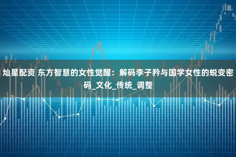 灿星配资 东方智慧的女性觉醒：解码李子矜与国学女性的蜕变密码_文化_传统_调整