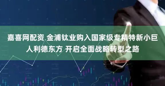 嘉喜网配资 金浦钛业购入国家级专精特新小巨人利德东方 开启全面战略转型之路