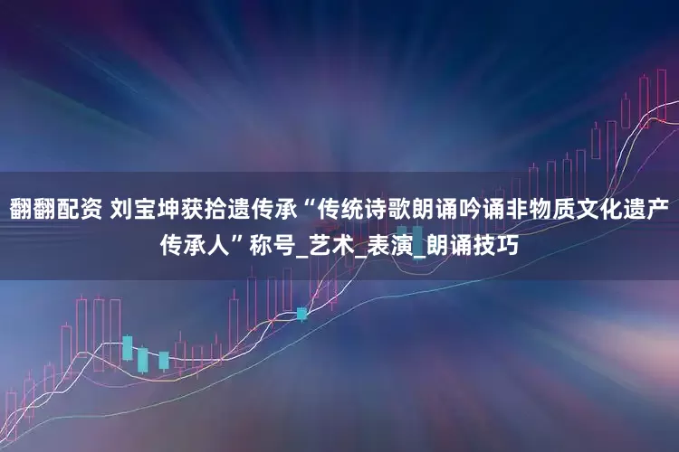 翻翻配资 刘宝坤获拾遗传承“传统诗歌朗诵吟诵非物质文化遗产传承人”称号_艺术_表演_朗诵技巧