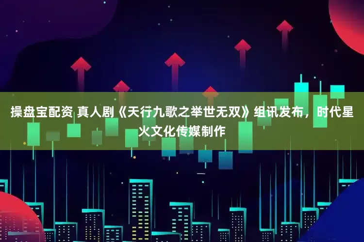 操盘宝配资 真人剧《天行九歌之举世无双》组讯发布，时代星火文化传媒制作