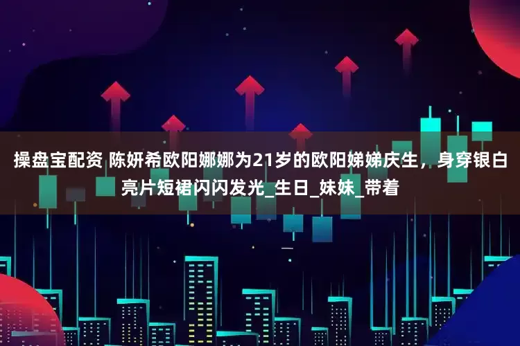 操盘宝配资 陈妍希欧阳娜娜为21岁的欧阳娣娣庆生，身穿银白亮片短裙闪闪发光_生日_妹妹_带着