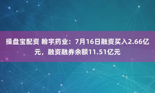 操盘宝配资 翰宇药业：7月16日融资买入2.66亿元，融资融券余额11.51亿元