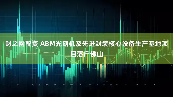 财之网配资 ABM光刻机及先进封装核心设备生产基地项目落户佛山
