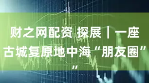财之网配资 探展｜一座古城复原地中海“朋友圈”
