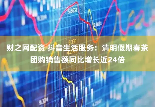 财之网配资 抖音生活服务：清明假期春茶团购销售额同比增长近24倍